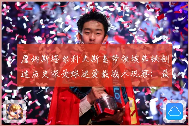 詹姆斯塔尔科夫斯基带领埃弗顿创造历史深受球迷爱戴战术观察：最新赛事动态与深度分析