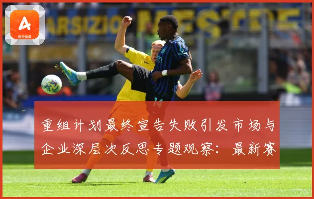 重组计划最终宣告失败引发市场与企业深层次反思专题观察：最新赛事动态与深度分析