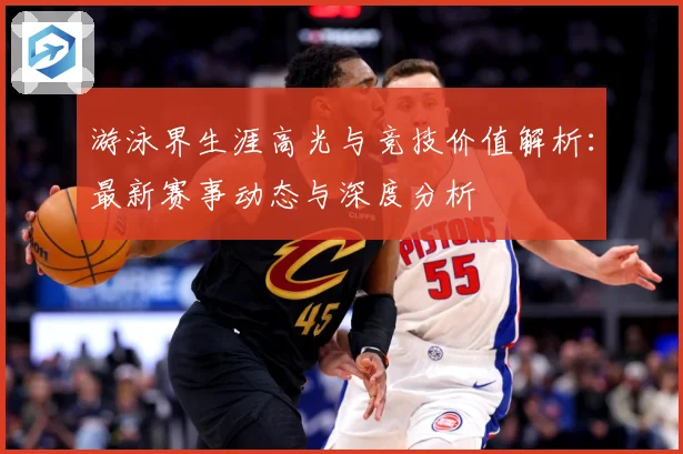 游泳界生涯高光与竞技价值解析：最新赛事动态与深度分析