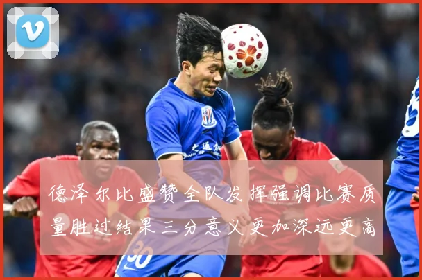 德泽尔比盛赞全队发挥强调比赛质量胜过结果三分意义更加深远更高战术观察：最新赛事动态与深度分析