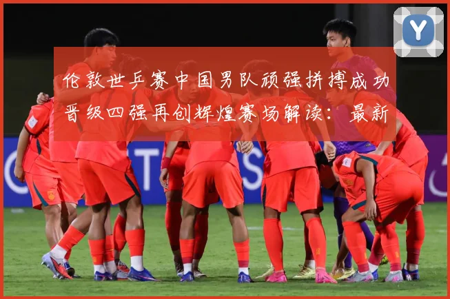 伦敦世乒赛中国男队顽强拼搏成功晋级四强再创辉煌赛场解读：最新赛事动态与深度分析
