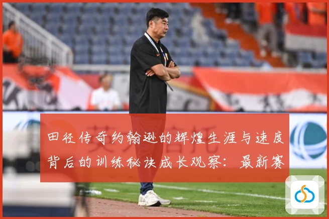 田径传奇约翰逊的辉煌生涯与速度背后的训练秘诀成长观察：最新赛事动态与深度分析