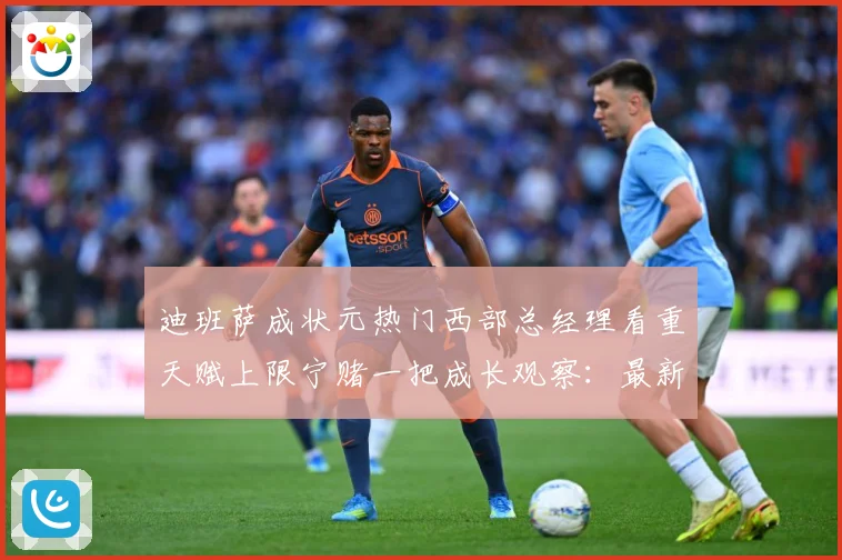 迪班萨成状元热门西部总经理看重天赋上限宁赌一把成长观察：最新赛事动态与深度分析