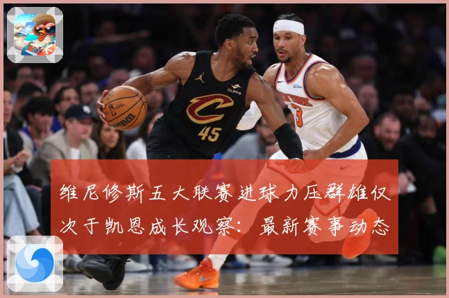 维尼修斯五大联赛进球力压群雄仅次于凯恩成长观察：最新赛事动态与深度分析