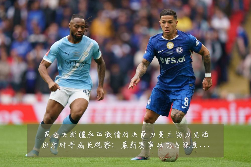 昆仑决新疆和田激情对决萨力曼主场力克西班牙对手成长观察：最新赛事动态与深度分析