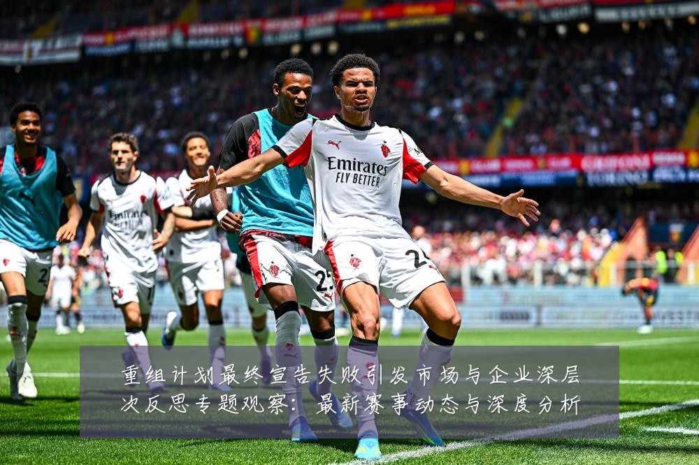 重组计划最终宣告失败引发市场与企业深层次反思专题观察：最新赛事动态与深度分析