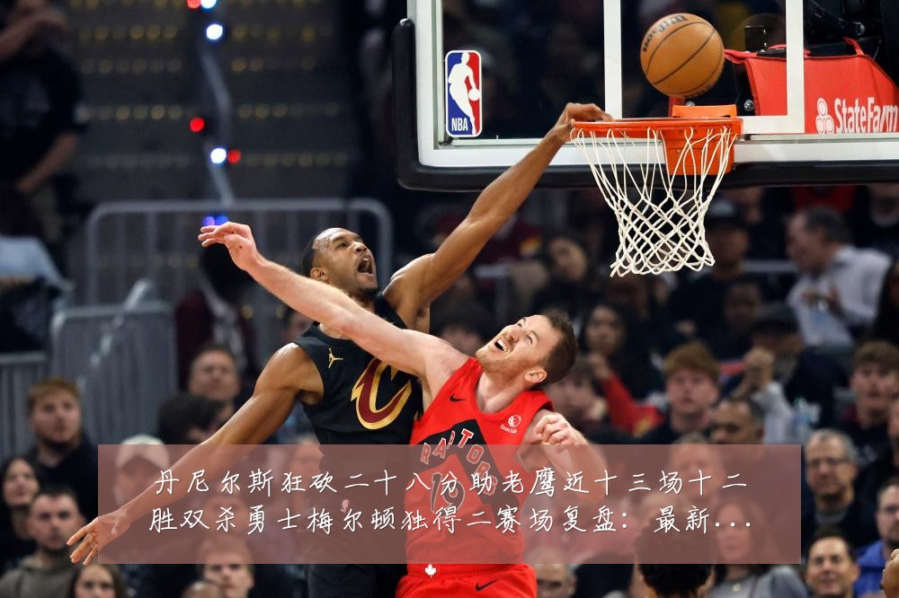 丹尼尔斯狂砍二十八分助老鹰近十三场十二胜双杀勇士梅尔顿独得二赛场复盘：最新赛事动态与深度分析